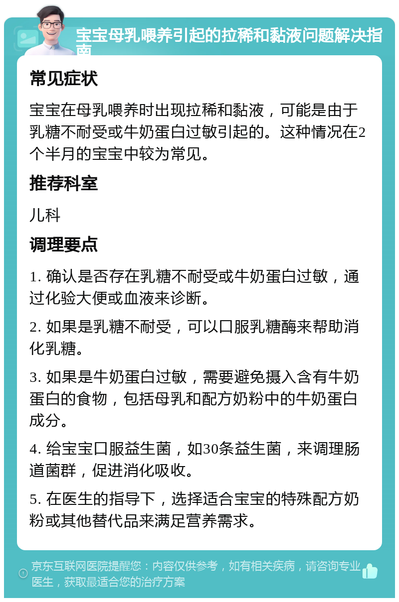 宝宝母乳喂养引起的拉稀和黏液问题解决指南 常见症状 宝宝在母乳喂养时出现拉稀和黏液，可能是由于乳糖不耐受或牛奶蛋白过敏引起的。这种情况在2个半月的宝宝中较为常见。 推荐科室 儿科 调理要点 1. 确认是否存在乳糖不耐受或牛奶蛋白过敏，通过化验大便或血液来诊断。 2. 如果是乳糖不耐受，可以口服乳糖酶来帮助消化乳糖。 3. 如果是牛奶蛋白过敏，需要避免摄入含有牛奶蛋白的食物，包括母乳和配方奶粉中的牛奶蛋白成分。 4. 给宝宝口服益生菌，如30条益生菌，来调理肠道菌群，促进消化吸收。 5. 在医生的指导下，选择适合宝宝的特殊配方奶粉或其他替代品来满足营养需求。