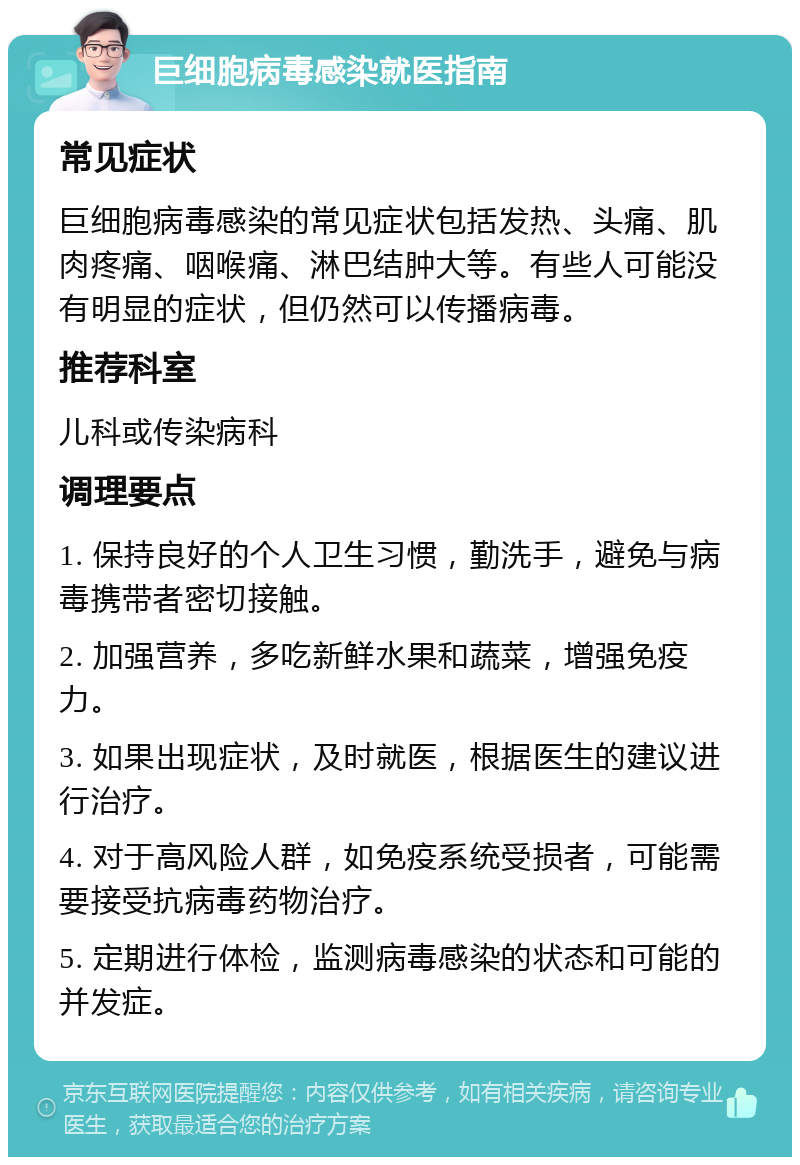 巨细胞病毒感染就医指南 常见症状 巨细胞病毒感染的常见症状包括发热、头痛、肌肉疼痛、咽喉痛、淋巴结肿大等。有些人可能没有明显的症状，但仍然可以传播病毒。 推荐科室 儿科或传染病科 调理要点 1. 保持良好的个人卫生习惯，勤洗手，避免与病毒携带者密切接触。 2. 加强营养，多吃新鲜水果和蔬菜，增强免疫力。 3. 如果出现症状，及时就医，根据医生的建议进行治疗。 4. 对于高风险人群，如免疫系统受损者，可能需要接受抗病毒药物治疗。 5. 定期进行体检，监测病毒感染的状态和可能的并发症。