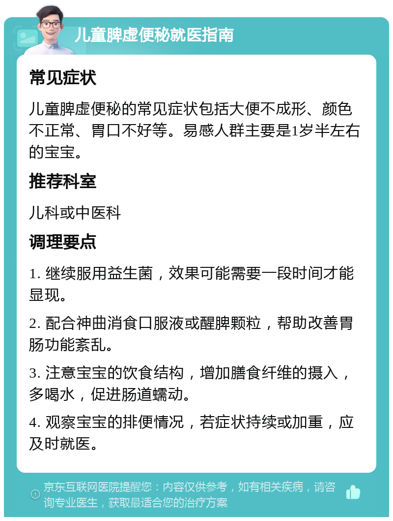 儿童脾虚便秘就医指南 常见症状 儿童脾虚便秘的常见症状包括大便不成形、颜色不正常、胃口不好等。易感人群主要是1岁半左右的宝宝。 推荐科室 儿科或中医科 调理要点 1. 继续服用益生菌，效果可能需要一段时间才能显现。 2. 配合神曲消食口服液或醒脾颗粒，帮助改善胃肠功能紊乱。 3. 注意宝宝的饮食结构，增加膳食纤维的摄入，多喝水，促进肠道蠕动。 4. 观察宝宝的排便情况，若症状持续或加重，应及时就医。