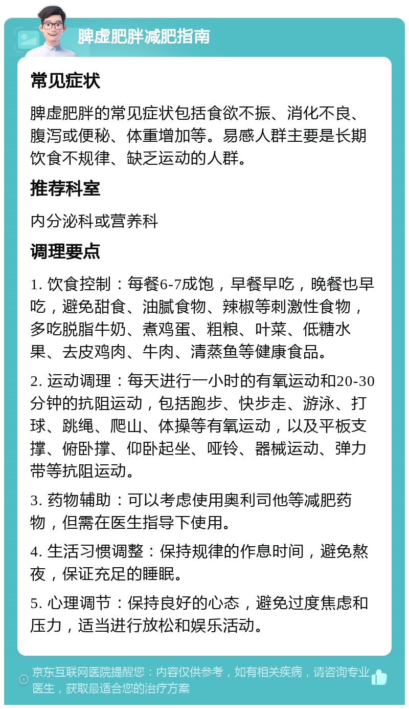 脾虚肥胖减肥指南 常见症状 脾虚肥胖的常见症状包括食欲不振、消化不良、腹泻或便秘、体重增加等。易感人群主要是长期饮食不规律、缺乏运动的人群。 推荐科室 内分泌科或营养科 调理要点 1. 饮食控制：每餐6-7成饱，早餐早吃，晚餐也早吃，避免甜食、油腻食物、辣椒等刺激性食物，多吃脱脂牛奶、煮鸡蛋、粗粮、叶菜、低糖水果、去皮鸡肉、牛肉、清蒸鱼等健康食品。 2. 运动调理：每天进行一小时的有氧运动和20-30分钟的抗阻运动，包括跑步、快步走、游泳、打球、跳绳、爬山、体操等有氧运动，以及平板支撑、俯卧撑、仰卧起坐、哑铃、器械运动、弹力带等抗阻运动。 3. 药物辅助：可以考虑使用奥利司他等减肥药物，但需在医生指导下使用。 4. 生活习惯调整：保持规律的作息时间，避免熬夜，保证充足的睡眠。 5. 心理调节：保持良好的心态，避免过度焦虑和压力，适当进行放松和娱乐活动。