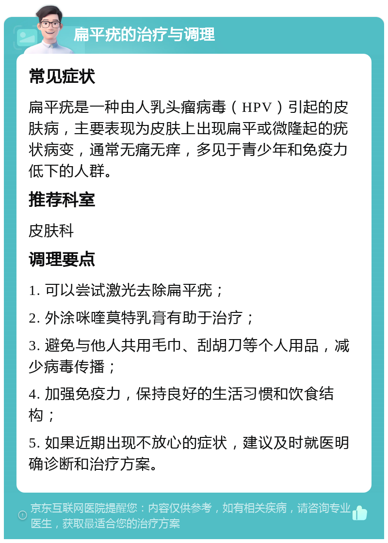 扁平疣的治疗与调理 常见症状 扁平疣是一种由人乳头瘤病毒（HPV）引起的皮肤病，主要表现为皮肤上出现扁平或微隆起的疣状病变，通常无痛无痒，多见于青少年和免疫力低下的人群。 推荐科室 皮肤科 调理要点 1. 可以尝试激光去除扁平疣； 2. 外涂咪喹莫特乳膏有助于治疗； 3. 避免与他人共用毛巾、刮胡刀等个人用品，减少病毒传播； 4. 加强免疫力，保持良好的生活习惯和饮食结构； 5. 如果近期出现不放心的症状，建议及时就医明确诊断和治疗方案。