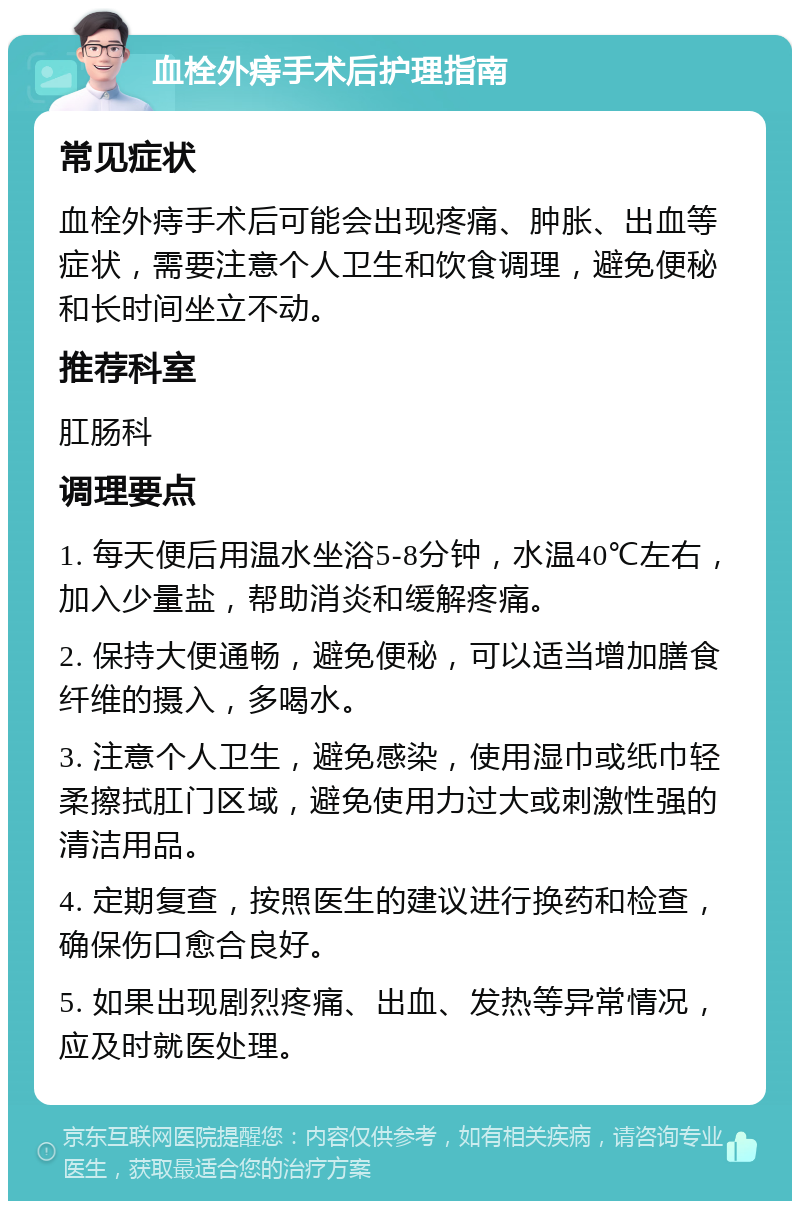 血栓外痔手术后护理指南 常见症状 血栓外痔手术后可能会出现疼痛、肿胀、出血等症状，需要注意个人卫生和饮食调理，避免便秘和长时间坐立不动。 推荐科室 肛肠科 调理要点 1. 每天便后用温水坐浴5-8分钟，水温40℃左右，加入少量盐，帮助消炎和缓解疼痛。 2. 保持大便通畅，避免便秘，可以适当增加膳食纤维的摄入，多喝水。 3. 注意个人卫生，避免感染，使用湿巾或纸巾轻柔擦拭肛门区域，避免使用力过大或刺激性强的清洁用品。 4. 定期复查，按照医生的建议进行换药和检查，确保伤口愈合良好。 5. 如果出现剧烈疼痛、出血、发热等异常情况，应及时就医处理。