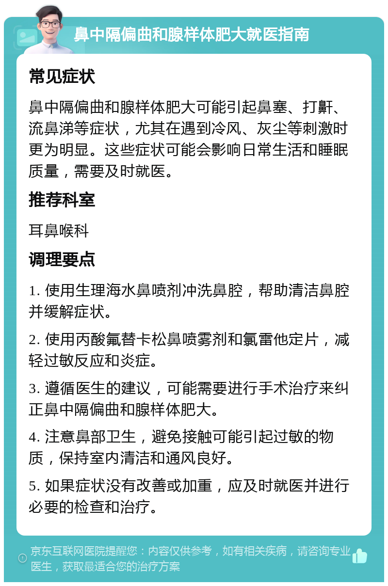 鼻中隔偏曲和腺样体肥大就医指南 常见症状 鼻中隔偏曲和腺样体肥大可能引起鼻塞、打鼾、流鼻涕等症状，尤其在遇到冷风、灰尘等刺激时更为明显。这些症状可能会影响日常生活和睡眠质量，需要及时就医。 推荐科室 耳鼻喉科 调理要点 1. 使用生理海水鼻喷剂冲洗鼻腔，帮助清洁鼻腔并缓解症状。 2. 使用丙酸氟替卡松鼻喷雾剂和氯雷他定片，减轻过敏反应和炎症。 3. 遵循医生的建议，可能需要进行手术治疗来纠正鼻中隔偏曲和腺样体肥大。 4. 注意鼻部卫生，避免接触可能引起过敏的物质，保持室内清洁和通风良好。 5. 如果症状没有改善或加重，应及时就医并进行必要的检查和治疗。