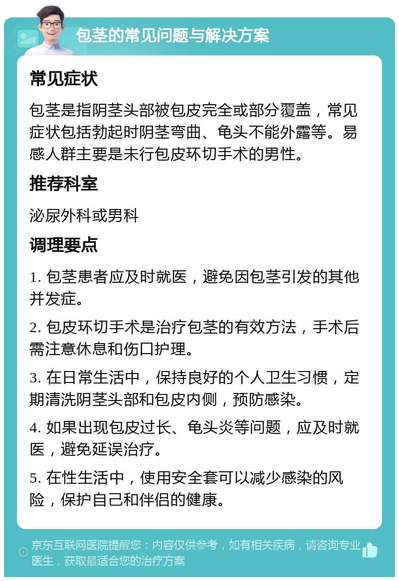 包茎的常见问题与解决方案 常见症状 包茎是指阴茎头部被包皮完全或部分覆盖，常见症状包括勃起时阴茎弯曲、龟头不能外露等。易感人群主要是未行包皮环切手术的男性。 推荐科室 泌尿外科或男科 调理要点 1. 包茎患者应及时就医，避免因包茎引发的其他并发症。 2. 包皮环切手术是治疗包茎的有效方法，手术后需注意休息和伤口护理。 3. 在日常生活中，保持良好的个人卫生习惯，定期清洗阴茎头部和包皮内侧，预防感染。 4. 如果出现包皮过长、龟头炎等问题，应及时就医，避免延误治疗。 5. 在性生活中，使用安全套可以减少感染的风险，保护自己和伴侣的健康。