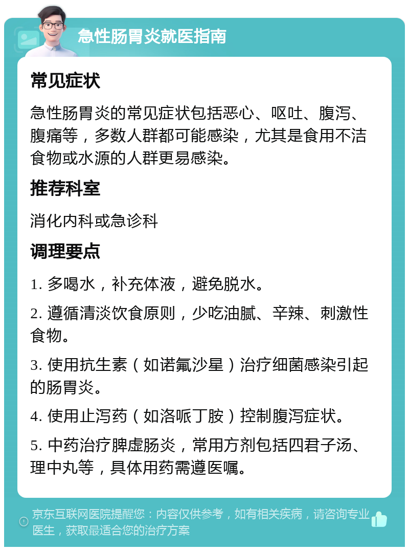 急性肠胃炎就医指南 常见症状 急性肠胃炎的常见症状包括恶心、呕吐、腹泻、腹痛等，多数人群都可能感染，尤其是食用不洁食物或水源的人群更易感染。 推荐科室 消化内科或急诊科 调理要点 1. 多喝水，补充体液，避免脱水。 2. 遵循清淡饮食原则，少吃油腻、辛辣、刺激性食物。 3. 使用抗生素（如诺氟沙星）治疗细菌感染引起的肠胃炎。 4. 使用止泻药（如洛哌丁胺）控制腹泻症状。 5. 中药治疗脾虚肠炎，常用方剂包括四君子汤、理中丸等，具体用药需遵医嘱。