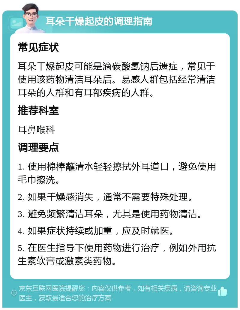 耳朵干燥起皮的调理指南 常见症状 耳朵干燥起皮可能是滴碳酸氢钠后遗症，常见于使用该药物清洁耳朵后。易感人群包括经常清洁耳朵的人群和有耳部疾病的人群。 推荐科室 耳鼻喉科 调理要点 1. 使用棉棒蘸清水轻轻擦拭外耳道口，避免使用毛巾擦洗。 2. 如果干燥感消失，通常不需要特殊处理。 3. 避免频繁清洁耳朵，尤其是使用药物清洁。 4. 如果症状持续或加重，应及时就医。 5. 在医生指导下使用药物进行治疗，例如外用抗生素软膏或激素类药物。