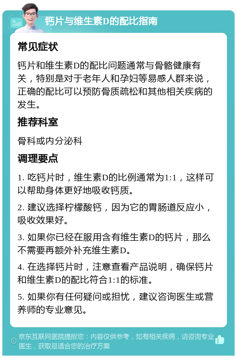 钙片与维生素D的配比指南 常见症状 钙片和维生素D的配比问题通常与骨骼健康有关，特别是对于老年人和孕妇等易感人群来说，正确的配比可以预防骨质疏松和其他相关疾病的发生。 推荐科室 骨科或内分泌科 调理要点 1. 吃钙片时，维生素D的比例通常为1:1，这样可以帮助身体更好地吸收钙质。 2. 建议选择柠檬酸钙，因为它的胃肠道反应小，吸收效果好。 3. 如果你已经在服用含有维生素D的钙片，那么不需要再额外补充维生素D。 4. 在选择钙片时，注意查看产品说明，确保钙片和维生素D的配比符合1:1的标准。 5. 如果你有任何疑问或担忧，建议咨询医生或营养师的专业意见。