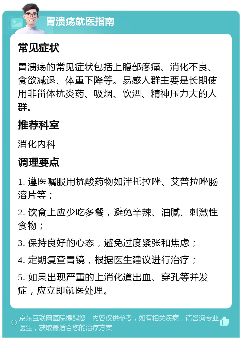 胃溃疡就医指南 常见症状 胃溃疡的常见症状包括上腹部疼痛、消化不良、食欲减退、体重下降等。易感人群主要是长期使用非甾体抗炎药、吸烟、饮酒、精神压力大的人群。 推荐科室 消化内科 调理要点 1. 遵医嘱服用抗酸药物如泮托拉唑、艾普拉唑肠溶片等； 2. 饮食上应少吃多餐，避免辛辣、油腻、刺激性食物； 3. 保持良好的心态，避免过度紧张和焦虑； 4. 定期复查胃镜，根据医生建议进行治疗； 5. 如果出现严重的上消化道出血、穿孔等并发症，应立即就医处理。