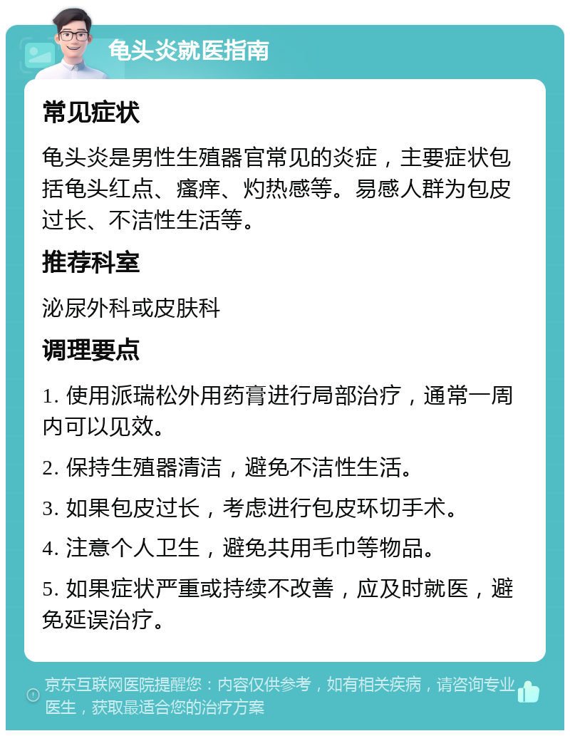 龟头炎就医指南 常见症状 龟头炎是男性生殖器官常见的炎症，主要症状包括龟头红点、瘙痒、灼热感等。易感人群为包皮过长、不洁性生活等。 推荐科室 泌尿外科或皮肤科 调理要点 1. 使用派瑞松外用药膏进行局部治疗，通常一周内可以见效。 2. 保持生殖器清洁，避免不洁性生活。 3. 如果包皮过长，考虑进行包皮环切手术。 4. 注意个人卫生，避免共用毛巾等物品。 5. 如果症状严重或持续不改善，应及时就医，避免延误治疗。