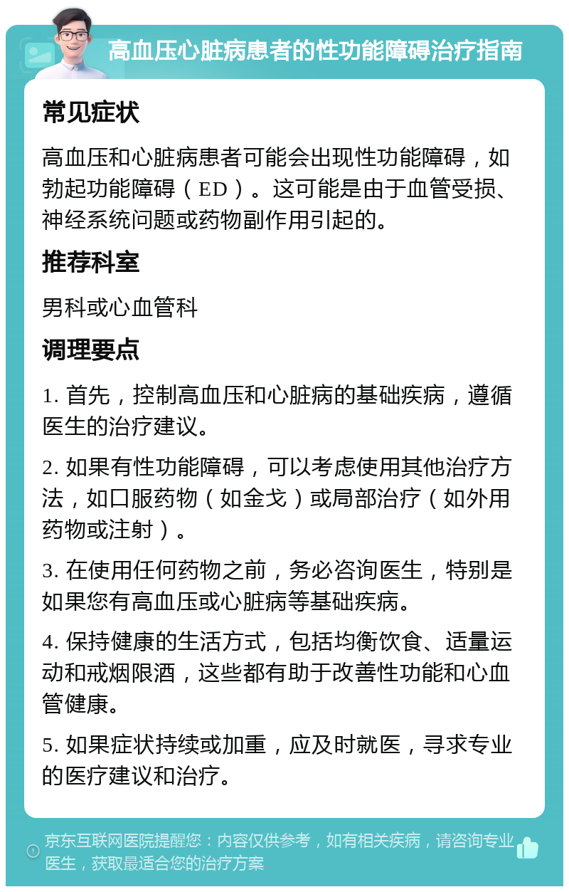 高血压心脏病患者的性功能障碍治疗指南 常见症状 高血压和心脏病患者可能会出现性功能障碍，如勃起功能障碍（ED）。这可能是由于血管受损、神经系统问题或药物副作用引起的。 推荐科室 男科或心血管科 调理要点 1. 首先，控制高血压和心脏病的基础疾病，遵循医生的治疗建议。 2. 如果有性功能障碍，可以考虑使用其他治疗方法，如口服药物（如金戈）或局部治疗（如外用药物或注射）。 3. 在使用任何药物之前，务必咨询医生，特别是如果您有高血压或心脏病等基础疾病。 4. 保持健康的生活方式，包括均衡饮食、适量运动和戒烟限酒，这些都有助于改善性功能和心血管健康。 5. 如果症状持续或加重，应及时就医，寻求专业的医疗建议和治疗。