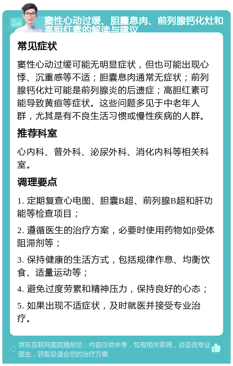 窦性心动过缓、胆囊息肉、前列腺钙化灶和高胆红素的解读与建议 常见症状 窦性心动过缓可能无明显症状，但也可能出现心悸、沉重感等不适；胆囊息肉通常无症状；前列腺钙化灶可能是前列腺炎的后遗症；高胆红素可能导致黄疸等症状。这些问题多见于中老年人群，尤其是有不良生活习惯或慢性疾病的人群。 推荐科室 心内科、普外科、泌尿外科、消化内科等相关科室。 调理要点 1. 定期复查心电图、胆囊B超、前列腺B超和肝功能等检查项目； 2. 遵循医生的治疗方案，必要时使用药物如β受体阻滞剂等； 3. 保持健康的生活方式，包括规律作息、均衡饮食、适量运动等； 4. 避免过度劳累和精神压力，保持良好的心态； 5. 如果出现不适症状，及时就医并接受专业治疗。