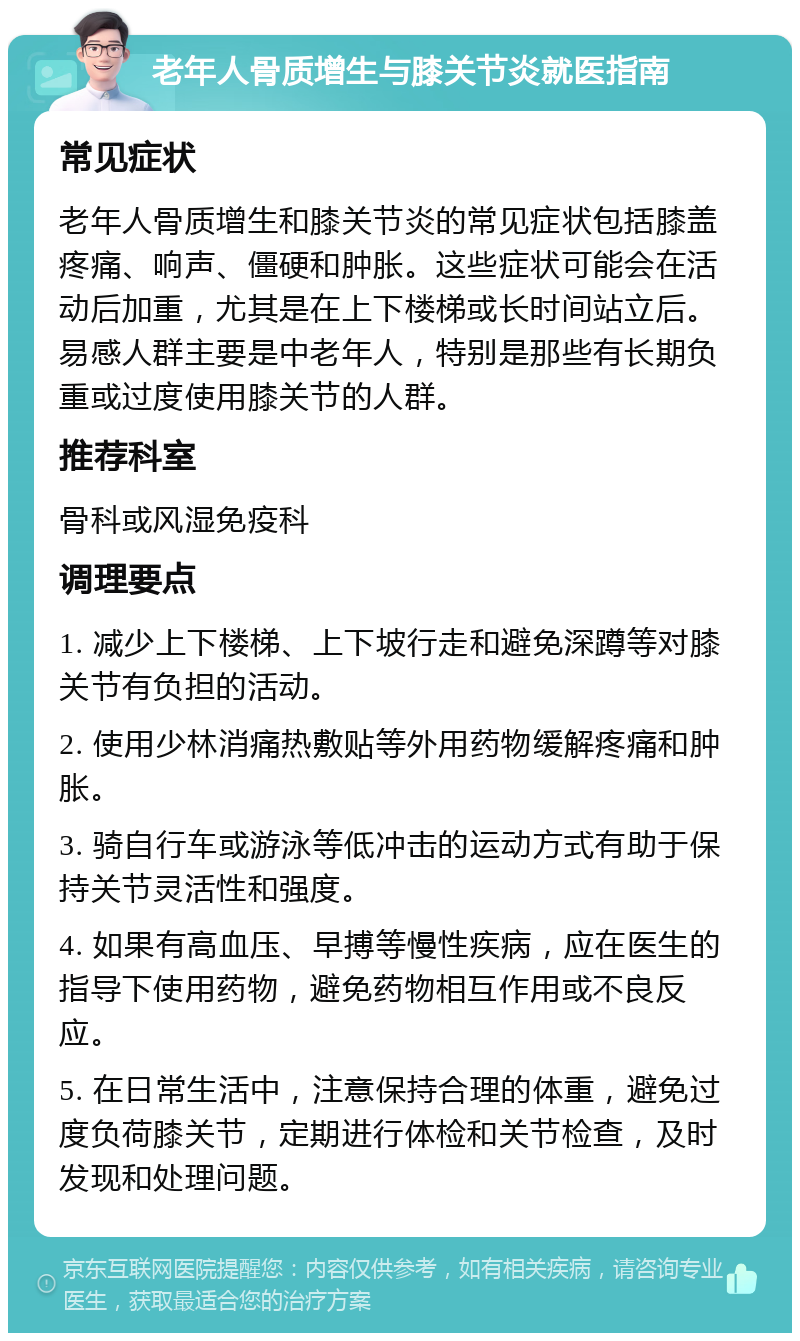 老年人骨质增生与膝关节炎就医指南 常见症状 老年人骨质增生和膝关节炎的常见症状包括膝盖疼痛、响声、僵硬和肿胀。这些症状可能会在活动后加重，尤其是在上下楼梯或长时间站立后。易感人群主要是中老年人，特别是那些有长期负重或过度使用膝关节的人群。 推荐科室 骨科或风湿免疫科 调理要点 1. 减少上下楼梯、上下坡行走和避免深蹲等对膝关节有负担的活动。 2. 使用少林消痛热敷贴等外用药物缓解疼痛和肿胀。 3. 骑自行车或游泳等低冲击的运动方式有助于保持关节灵活性和强度。 4. 如果有高血压、早搏等慢性疾病，应在医生的指导下使用药物，避免药物相互作用或不良反应。 5. 在日常生活中，注意保持合理的体重，避免过度负荷膝关节，定期进行体检和关节检查，及时发现和处理问题。