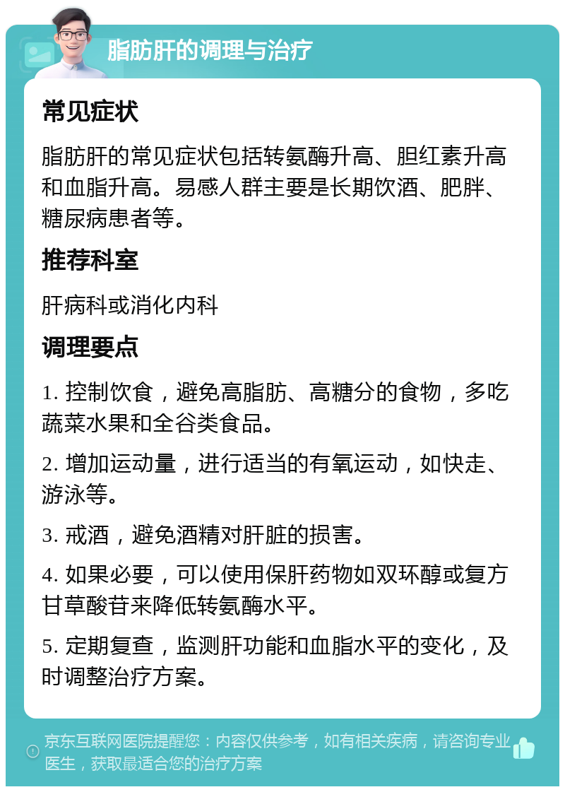 脂肪肝的调理与治疗 常见症状 脂肪肝的常见症状包括转氨酶升高、胆红素升高和血脂升高。易感人群主要是长期饮酒、肥胖、糖尿病患者等。 推荐科室 肝病科或消化内科 调理要点 1. 控制饮食，避免高脂肪、高糖分的食物，多吃蔬菜水果和全谷类食品。 2. 增加运动量，进行适当的有氧运动，如快走、游泳等。 3. 戒酒，避免酒精对肝脏的损害。 4. 如果必要，可以使用保肝药物如双环醇或复方甘草酸苷来降低转氨酶水平。 5. 定期复查，监测肝功能和血脂水平的变化，及时调整治疗方案。