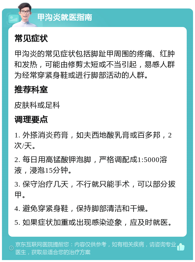 甲沟炎就医指南 常见症状 甲沟炎的常见症状包括脚趾甲周围的疼痛、红肿和发热，可能由修剪太短或不当引起，易感人群为经常穿紧身鞋或进行脚部活动的人群。 推荐科室 皮肤科或足科 调理要点 1. 外搽消炎药膏，如夫西地酸乳膏或百多邦，2次/天。 2. 每日用高锰酸钾泡脚，严格调配成1:5000溶液，浸泡15分钟。 3. 保守治疗几天，不行就只能手术，可以部分拔甲。 4. 避免穿紧身鞋，保持脚部清洁和干燥。 5. 如果症状加重或出现感染迹象，应及时就医。