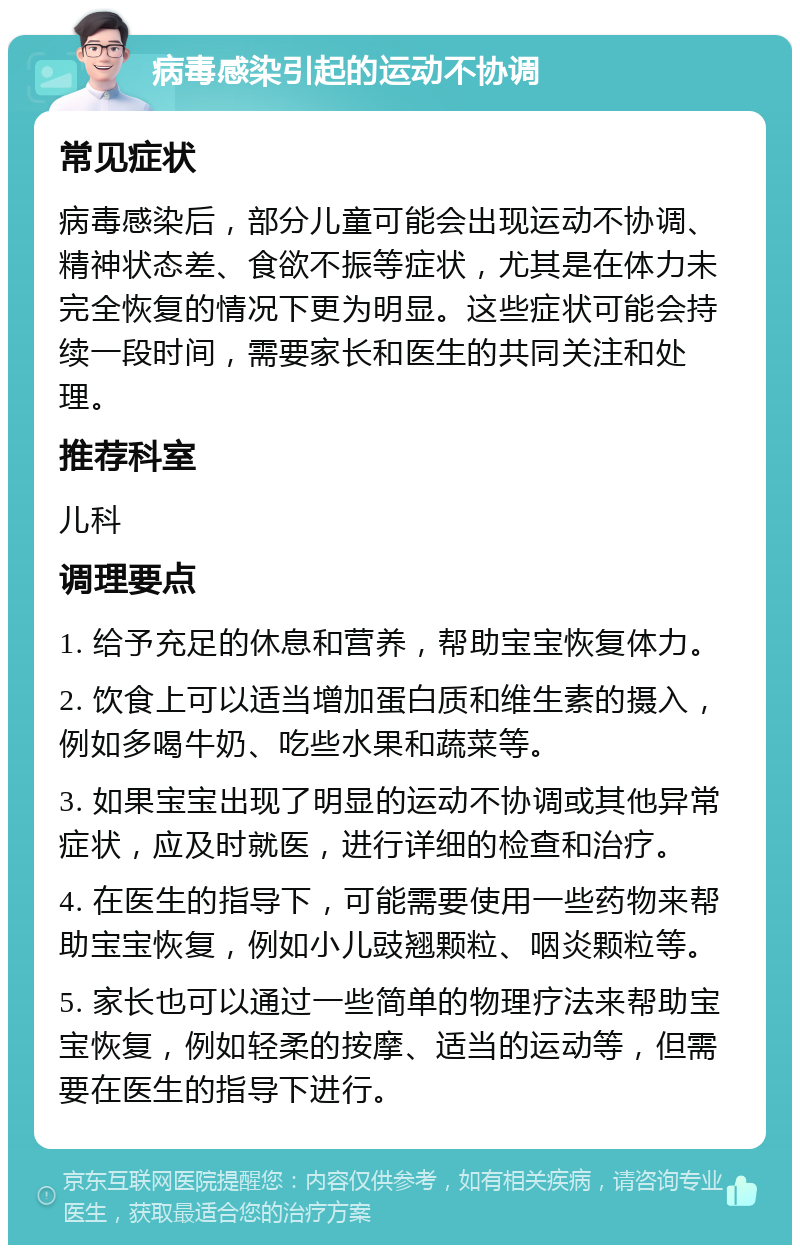 病毒感染引起的运动不协调 常见症状 病毒感染后，部分儿童可能会出现运动不协调、精神状态差、食欲不振等症状，尤其是在体力未完全恢复的情况下更为明显。这些症状可能会持续一段时间，需要家长和医生的共同关注和处理。 推荐科室 儿科 调理要点 1. 给予充足的休息和营养，帮助宝宝恢复体力。 2. 饮食上可以适当增加蛋白质和维生素的摄入，例如多喝牛奶、吃些水果和蔬菜等。 3. 如果宝宝出现了明显的运动不协调或其他异常症状，应及时就医，进行详细的检查和治疗。 4. 在医生的指导下，可能需要使用一些药物来帮助宝宝恢复，例如小儿豉翘颗粒、咽炎颗粒等。 5. 家长也可以通过一些简单的物理疗法来帮助宝宝恢复，例如轻柔的按摩、适当的运动等，但需要在医生的指导下进行。