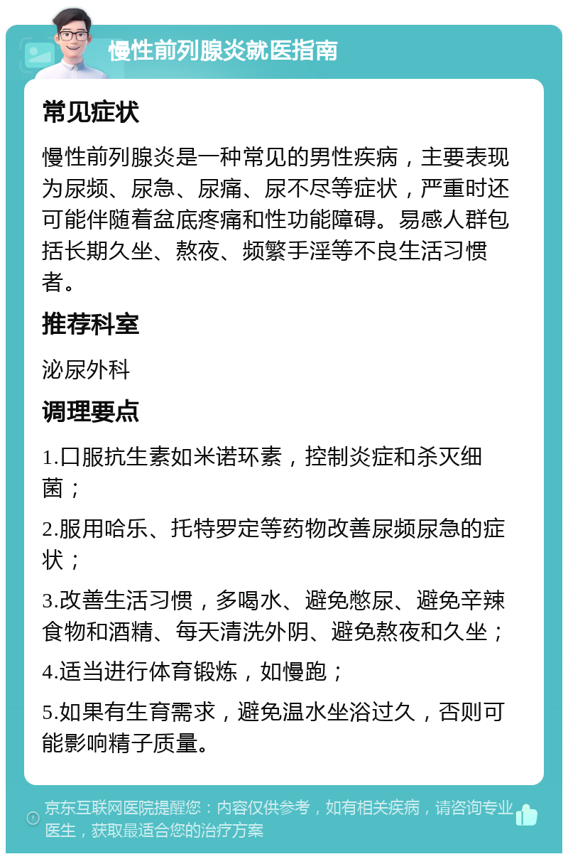 慢性前列腺炎就医指南 常见症状 慢性前列腺炎是一种常见的男性疾病，主要表现为尿频、尿急、尿痛、尿不尽等症状，严重时还可能伴随着盆底疼痛和性功能障碍。易感人群包括长期久坐、熬夜、频繁手淫等不良生活习惯者。 推荐科室 泌尿外科 调理要点 1.口服抗生素如米诺环素，控制炎症和杀灭细菌； 2.服用哈乐、托特罗定等药物改善尿频尿急的症状； 3.改善生活习惯，多喝水、避免憋尿、避免辛辣食物和酒精、每天清洗外阴、避免熬夜和久坐； 4.适当进行体育锻炼，如慢跑； 5.如果有生育需求，避免温水坐浴过久，否则可能影响精子质量。