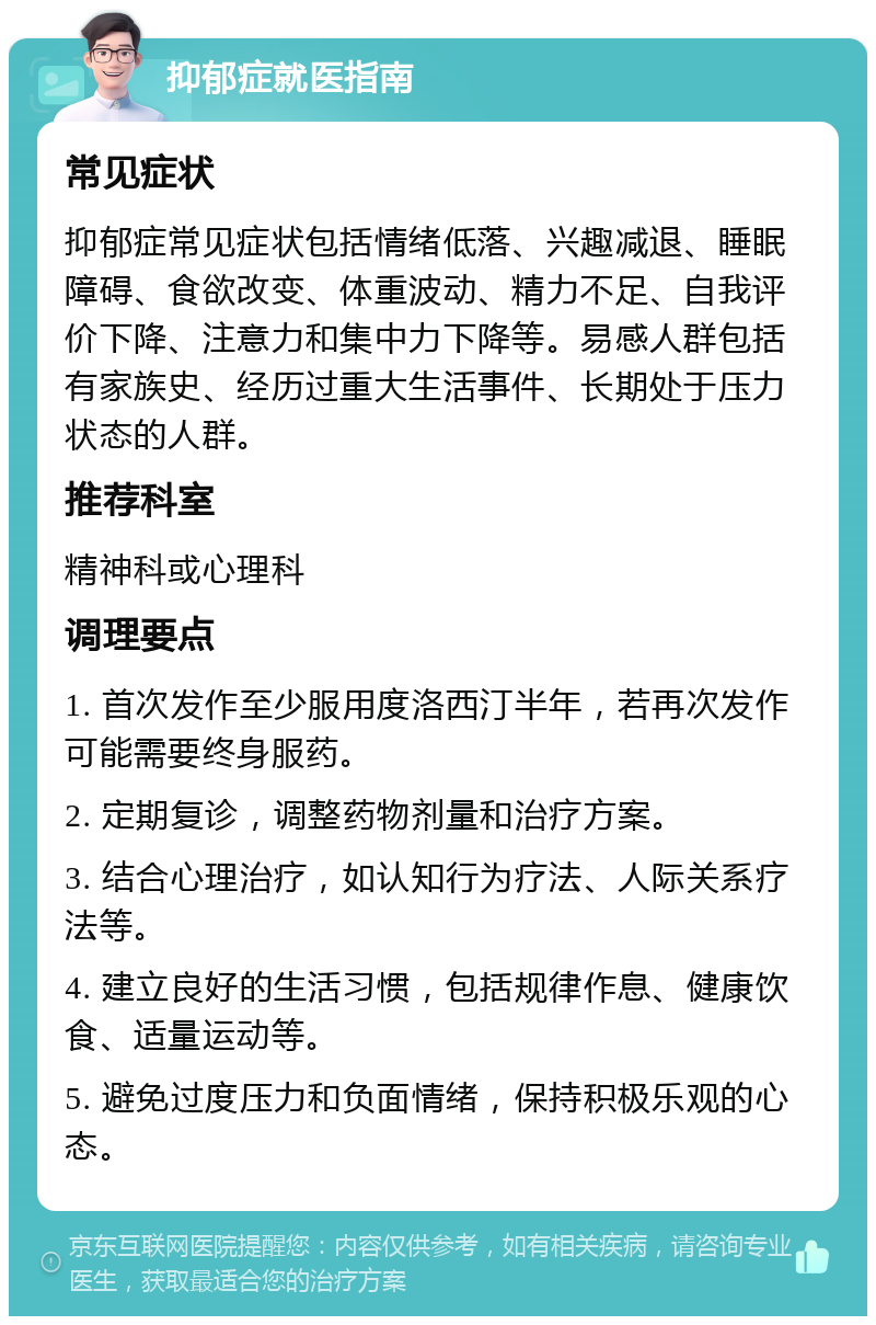 抑郁症就医指南 常见症状 抑郁症常见症状包括情绪低落、兴趣减退、睡眠障碍、食欲改变、体重波动、精力不足、自我评价下降、注意力和集中力下降等。易感人群包括有家族史、经历过重大生活事件、长期处于压力状态的人群。 推荐科室 精神科或心理科 调理要点 1. 首次发作至少服用度洛西汀半年，若再次发作可能需要终身服药。 2. 定期复诊，调整药物剂量和治疗方案。 3. 结合心理治疗，如认知行为疗法、人际关系疗法等。 4. 建立良好的生活习惯，包括规律作息、健康饮食、适量运动等。 5. 避免过度压力和负面情绪，保持积极乐观的心态。