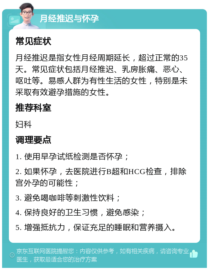 月经推迟与怀孕 常见症状 月经推迟是指女性月经周期延长，超过正常的35天。常见症状包括月经推迟、乳房胀痛、恶心、呕吐等。易感人群为有性生活的女性，特别是未采取有效避孕措施的女性。 推荐科室 妇科 调理要点 1. 使用早孕试纸检测是否怀孕； 2. 如果怀孕，去医院进行B超和HCG检查，排除宫外孕的可能性； 3. 避免喝咖啡等刺激性饮料； 4. 保持良好的卫生习惯，避免感染； 5. 增强抵抗力，保证充足的睡眠和营养摄入。