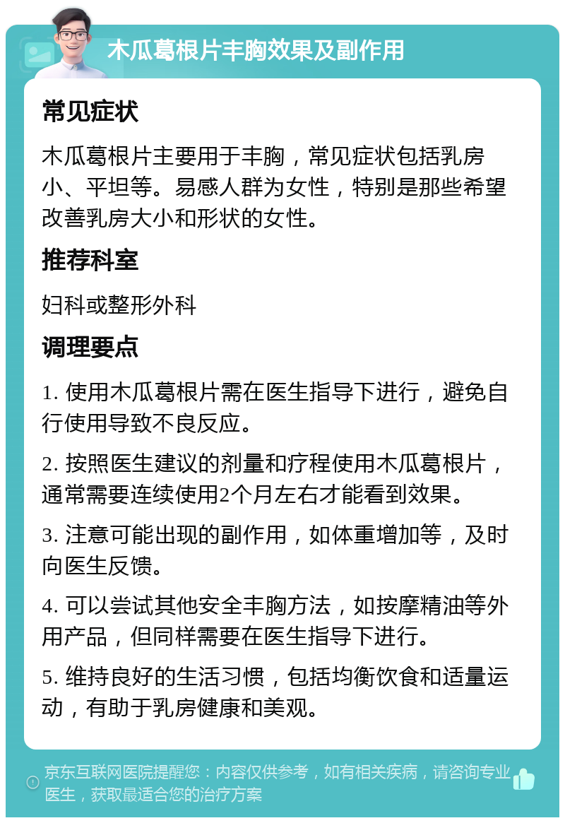 木瓜葛根片丰胸效果及副作用 常见症状 木瓜葛根片主要用于丰胸，常见症状包括乳房小、平坦等。易感人群为女性，特别是那些希望改善乳房大小和形状的女性。 推荐科室 妇科或整形外科 调理要点 1. 使用木瓜葛根片需在医生指导下进行，避免自行使用导致不良反应。 2. 按照医生建议的剂量和疗程使用木瓜葛根片，通常需要连续使用2个月左右才能看到效果。 3. 注意可能出现的副作用，如体重增加等，及时向医生反馈。 4. 可以尝试其他安全丰胸方法，如按摩精油等外用产品，但同样需要在医生指导下进行。 5. 维持良好的生活习惯，包括均衡饮食和适量运动，有助于乳房健康和美观。