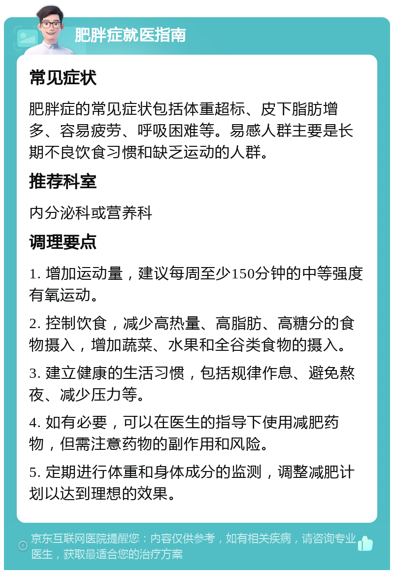 肥胖症就医指南 常见症状 肥胖症的常见症状包括体重超标、皮下脂肪增多、容易疲劳、呼吸困难等。易感人群主要是长期不良饮食习惯和缺乏运动的人群。 推荐科室 内分泌科或营养科 调理要点 1. 增加运动量，建议每周至少150分钟的中等强度有氧运动。 2. 控制饮食，减少高热量、高脂肪、高糖分的食物摄入，增加蔬菜、水果和全谷类食物的摄入。 3. 建立健康的生活习惯，包括规律作息、避免熬夜、减少压力等。 4. 如有必要，可以在医生的指导下使用减肥药物，但需注意药物的副作用和风险。 5. 定期进行体重和身体成分的监测，调整减肥计划以达到理想的效果。