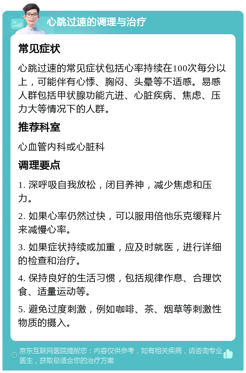 心跳过速的调理与治疗 常见症状 心跳过速的常见症状包括心率持续在100次每分以上，可能伴有心悸、胸闷、头晕等不适感。易感人群包括甲状腺功能亢进、心脏疾病、焦虑、压力大等情况下的人群。 推荐科室 心血管内科或心脏科 调理要点 1. 深呼吸自我放松，闭目养神，减少焦虑和压力。 2. 如果心率仍然过快，可以服用倍他乐克缓释片来减慢心率。 3. 如果症状持续或加重，应及时就医，进行详细的检查和治疗。 4. 保持良好的生活习惯，包括规律作息、合理饮食、适量运动等。 5. 避免过度刺激，例如咖啡、茶、烟草等刺激性物质的摄入。