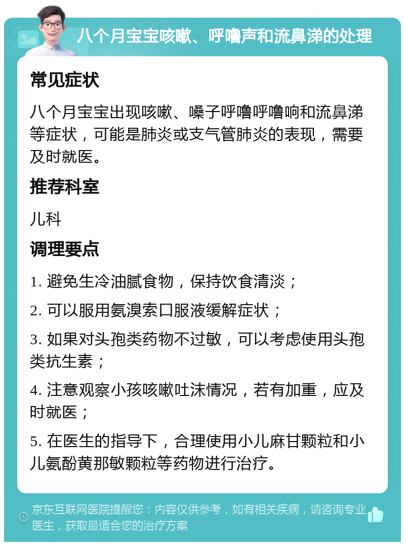 八个月宝宝咳嗽、呼噜声和流鼻涕的处理 常见症状 八个月宝宝出现咳嗽、嗓子呼噜呼噜响和流鼻涕等症状，可能是肺炎或支气管肺炎的表现，需要及时就医。 推荐科室 儿科 调理要点 1. 避免生冷油腻食物，保持饮食清淡； 2. 可以服用氨溴索口服液缓解症状； 3. 如果对头孢类药物不过敏，可以考虑使用头孢类抗生素； 4. 注意观察小孩咳嗽吐沫情况，若有加重，应及时就医； 5. 在医生的指导下，合理使用小儿麻甘颗粒和小儿氨酚黄那敏颗粒等药物进行治疗。