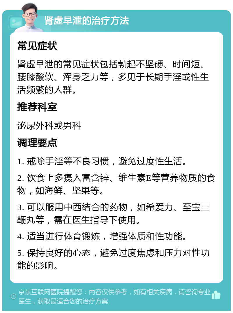 肾虚早泄的治疗方法 常见症状 肾虚早泄的常见症状包括勃起不坚硬、时间短、腰膝酸软、浑身乏力等，多见于长期手淫或性生活频繁的人群。 推荐科室 泌尿外科或男科 调理要点 1. 戒除手淫等不良习惯，避免过度性生活。 2. 饮食上多摄入富含锌、维生素E等营养物质的食物，如海鲜、坚果等。 3. 可以服用中西结合的药物，如希爱力、至宝三鞭丸等，需在医生指导下使用。 4. 适当进行体育锻炼，增强体质和性功能。 5. 保持良好的心态，避免过度焦虑和压力对性功能的影响。