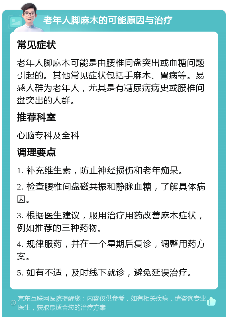 老年人脚麻木的可能原因与治疗 常见症状 老年人脚麻木可能是由腰椎间盘突出或血糖问题引起的。其他常见症状包括手麻木、胃病等。易感人群为老年人，尤其是有糖尿病病史或腰椎间盘突出的人群。 推荐科室 心脑专科及全科 调理要点 1. 补充维生素，防止神经损伤和老年痴呆。 2. 检查腰椎间盘磁共振和静脉血糖，了解具体病因。 3. 根据医生建议，服用治疗用药改善麻木症状，例如推荐的三种药物。 4. 规律服药，并在一个星期后复诊，调整用药方案。 5. 如有不适，及时线下就诊，避免延误治疗。