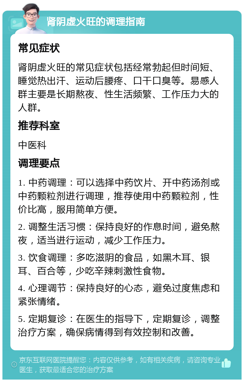 肾阴虚火旺的调理指南 常见症状 肾阴虚火旺的常见症状包括经常勃起但时间短、睡觉热出汗、运动后腰疼、口干口臭等。易感人群主要是长期熬夜、性生活频繁、工作压力大的人群。 推荐科室 中医科 调理要点 1. 中药调理：可以选择中药饮片、开中药汤剂或中药颗粒剂进行调理，推荐使用中药颗粒剂，性价比高，服用简单方便。 2. 调整生活习惯：保持良好的作息时间，避免熬夜，适当进行运动，减少工作压力。 3. 饮食调理：多吃滋阴的食品，如黑木耳、银耳、百合等，少吃辛辣刺激性食物。 4. 心理调节：保持良好的心态，避免过度焦虑和紧张情绪。 5. 定期复诊：在医生的指导下，定期复诊，调整治疗方案，确保病情得到有效控制和改善。