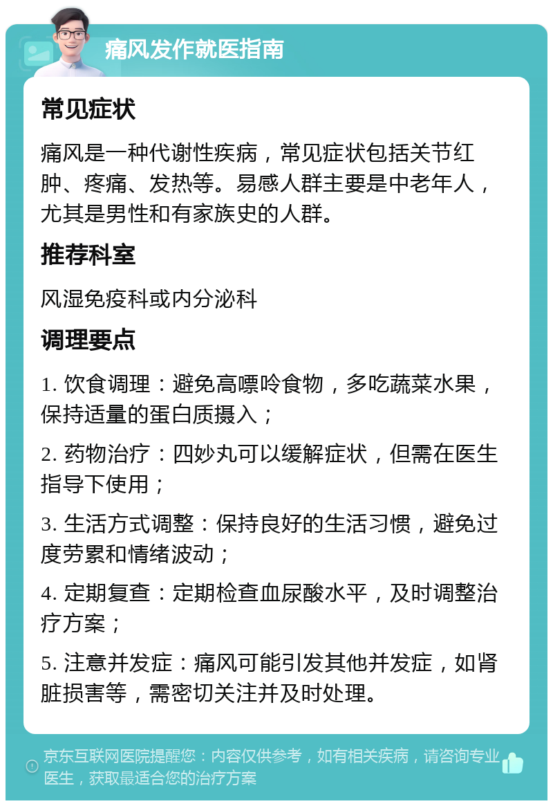 痛风发作就医指南 常见症状 痛风是一种代谢性疾病，常见症状包括关节红肿、疼痛、发热等。易感人群主要是中老年人，尤其是男性和有家族史的人群。 推荐科室 风湿免疫科或内分泌科 调理要点 1. 饮食调理：避免高嘌呤食物，多吃蔬菜水果，保持适量的蛋白质摄入； 2. 药物治疗：四妙丸可以缓解症状，但需在医生指导下使用； 3. 生活方式调整：保持良好的生活习惯，避免过度劳累和情绪波动； 4. 定期复查：定期检查血尿酸水平，及时调整治疗方案； 5. 注意并发症：痛风可能引发其他并发症，如肾脏损害等，需密切关注并及时处理。