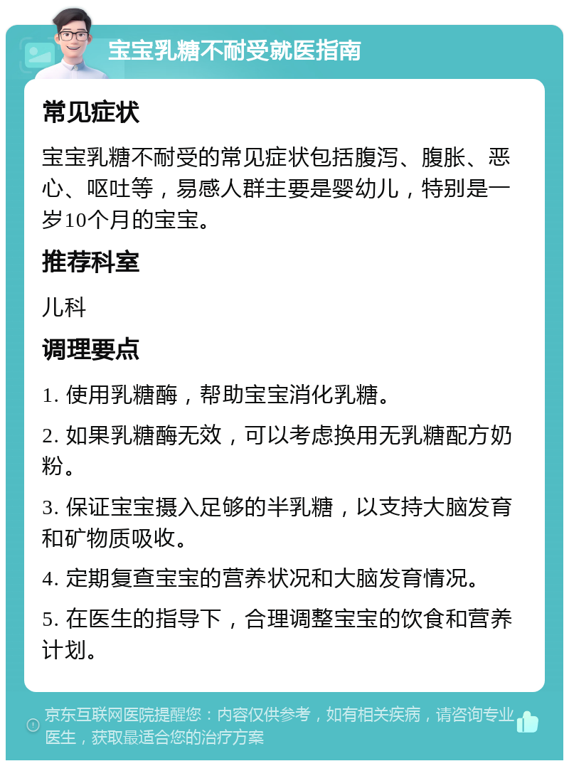 宝宝乳糖不耐受就医指南 常见症状 宝宝乳糖不耐受的常见症状包括腹泻、腹胀、恶心、呕吐等，易感人群主要是婴幼儿，特别是一岁10个月的宝宝。 推荐科室 儿科 调理要点 1. 使用乳糖酶，帮助宝宝消化乳糖。 2. 如果乳糖酶无效，可以考虑换用无乳糖配方奶粉。 3. 保证宝宝摄入足够的半乳糖，以支持大脑发育和矿物质吸收。 4. 定期复查宝宝的营养状况和大脑发育情况。 5. 在医生的指导下，合理调整宝宝的饮食和营养计划。