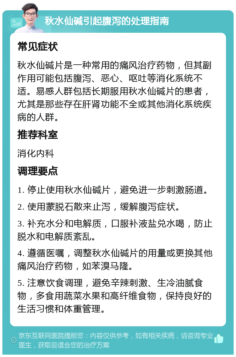 秋水仙碱引起腹泻的处理指南 常见症状 秋水仙碱片是一种常用的痛风治疗药物，但其副作用可能包括腹泻、恶心、呕吐等消化系统不适。易感人群包括长期服用秋水仙碱片的患者，尤其是那些存在肝肾功能不全或其他消化系统疾病的人群。 推荐科室 消化内科 调理要点 1. 停止使用秋水仙碱片，避免进一步刺激肠道。 2. 使用蒙脱石散来止泻，缓解腹泻症状。 3. 补充水分和电解质，口服补液盐兑水喝，防止脱水和电解质紊乱。 4. 遵循医嘱，调整秋水仙碱片的用量或更换其他痛风治疗药物，如苯溴马隆。 5. 注意饮食调理，避免辛辣刺激、生冷油腻食物，多食用蔬菜水果和高纤维食物，保持良好的生活习惯和体重管理。