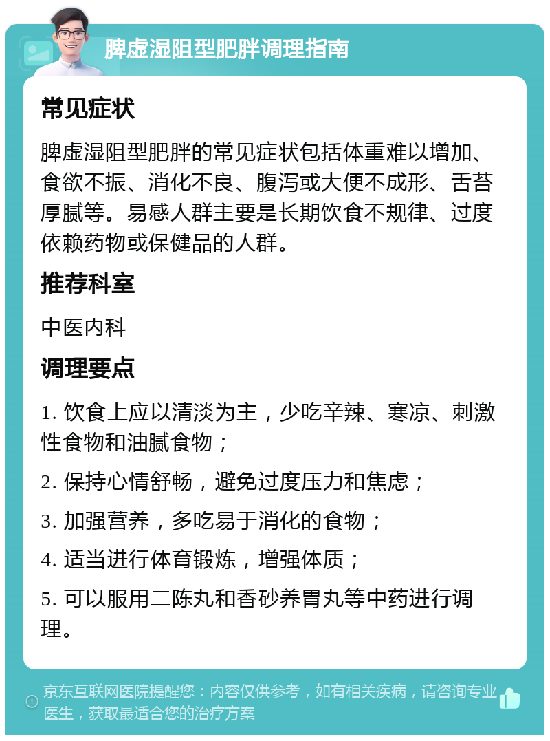 脾虚湿阻型肥胖调理指南 常见症状 脾虚湿阻型肥胖的常见症状包括体重难以增加、食欲不振、消化不良、腹泻或大便不成形、舌苔厚腻等。易感人群主要是长期饮食不规律、过度依赖药物或保健品的人群。 推荐科室 中医内科 调理要点 1. 饮食上应以清淡为主，少吃辛辣、寒凉、刺激性食物和油腻食物； 2. 保持心情舒畅，避免过度压力和焦虑； 3. 加强营养，多吃易于消化的食物； 4. 适当进行体育锻炼，增强体质； 5. 可以服用二陈丸和香砂养胃丸等中药进行调理。