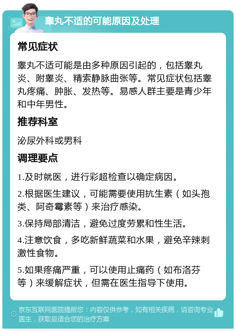 睾丸不适的可能原因及处理 常见症状 睾丸不适可能是由多种原因引起的，包括睾丸炎、附睾炎、精索静脉曲张等。常见症状包括睾丸疼痛、肿胀、发热等。易感人群主要是青少年和中年男性。 推荐科室 泌尿外科或男科 调理要点 1.及时就医，进行彩超检查以确定病因。 2.根据医生建议，可能需要使用抗生素（如头孢类、阿奇霉素等）来治疗感染。 3.保持局部清洁，避免过度劳累和性生活。 4.注意饮食，多吃新鲜蔬菜和水果，避免辛辣刺激性食物。 5.如果疼痛严重，可以使用止痛药（如布洛芬等）来缓解症状，但需在医生指导下使用。