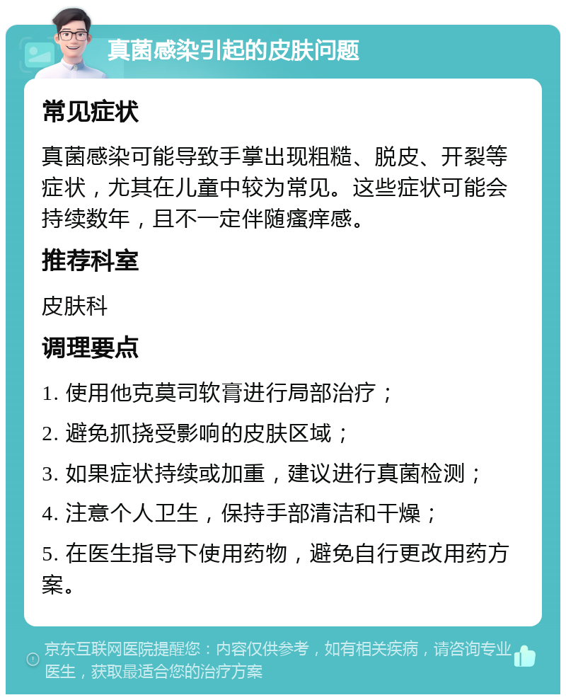 真菌感染引起的皮肤问题 常见症状 真菌感染可能导致手掌出现粗糙、脱皮、开裂等症状，尤其在儿童中较为常见。这些症状可能会持续数年，且不一定伴随瘙痒感。 推荐科室 皮肤科 调理要点 1. 使用他克莫司软膏进行局部治疗； 2. 避免抓挠受影响的皮肤区域； 3. 如果症状持续或加重，建议进行真菌检测； 4. 注意个人卫生，保持手部清洁和干燥； 5. 在医生指导下使用药物，避免自行更改用药方案。