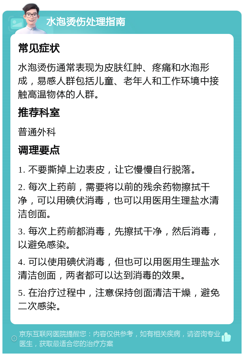 水泡烫伤处理指南 常见症状 水泡烫伤通常表现为皮肤红肿、疼痛和水泡形成，易感人群包括儿童、老年人和工作环境中接触高温物体的人群。 推荐科室 普通外科 调理要点 1. 不要撕掉上边表皮，让它慢慢自行脱落。 2. 每次上药前，需要将以前的残余药物擦拭干净，可以用碘伏消毒，也可以用医用生理盐水清洁创面。 3. 每次上药前都消毒，先擦拭干净，然后消毒，以避免感染。 4. 可以使用碘伏消毒，但也可以用医用生理盐水清洁创面，两者都可以达到消毒的效果。 5. 在治疗过程中，注意保持创面清洁干燥，避免二次感染。