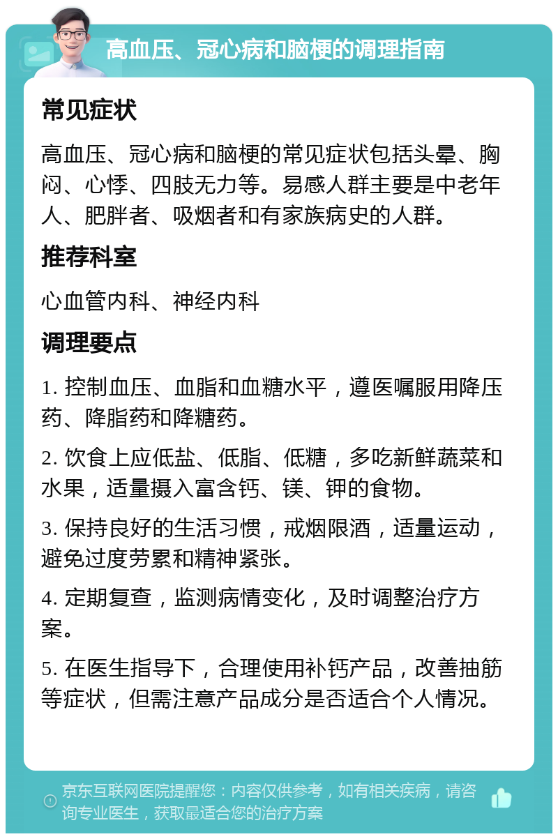 高血压、冠心病和脑梗的调理指南 常见症状 高血压、冠心病和脑梗的常见症状包括头晕、胸闷、心悸、四肢无力等。易感人群主要是中老年人、肥胖者、吸烟者和有家族病史的人群。 推荐科室 心血管内科、神经内科 调理要点 1. 控制血压、血脂和血糖水平，遵医嘱服用降压药、降脂药和降糖药。 2. 饮食上应低盐、低脂、低糖，多吃新鲜蔬菜和水果，适量摄入富含钙、镁、钾的食物。 3. 保持良好的生活习惯，戒烟限酒，适量运动，避免过度劳累和精神紧张。 4. 定期复查，监测病情变化，及时调整治疗方案。 5. 在医生指导下，合理使用补钙产品，改善抽筋等症状，但需注意产品成分是否适合个人情况。