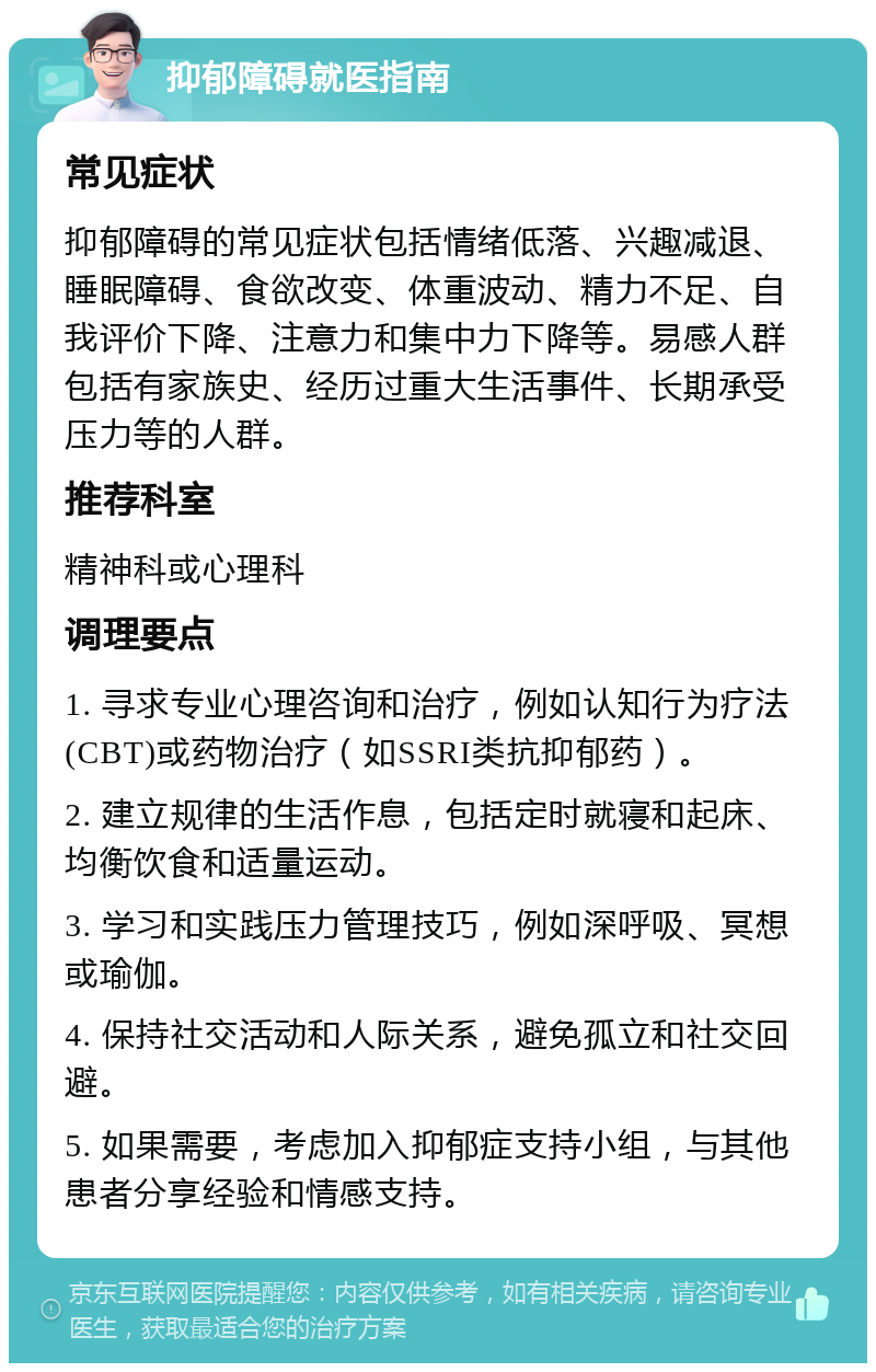 抑郁障碍就医指南 常见症状 抑郁障碍的常见症状包括情绪低落、兴趣减退、睡眠障碍、食欲改变、体重波动、精力不足、自我评价下降、注意力和集中力下降等。易感人群包括有家族史、经历过重大生活事件、长期承受压力等的人群。 推荐科室 精神科或心理科 调理要点 1. 寻求专业心理咨询和治疗，例如认知行为疗法(CBT)或药物治疗（如SSRI类抗抑郁药）。 2. 建立规律的生活作息，包括定时就寝和起床、均衡饮食和适量运动。 3. 学习和实践压力管理技巧，例如深呼吸、冥想或瑜伽。 4. 保持社交活动和人际关系，避免孤立和社交回避。 5. 如果需要，考虑加入抑郁症支持小组，与其他患者分享经验和情感支持。