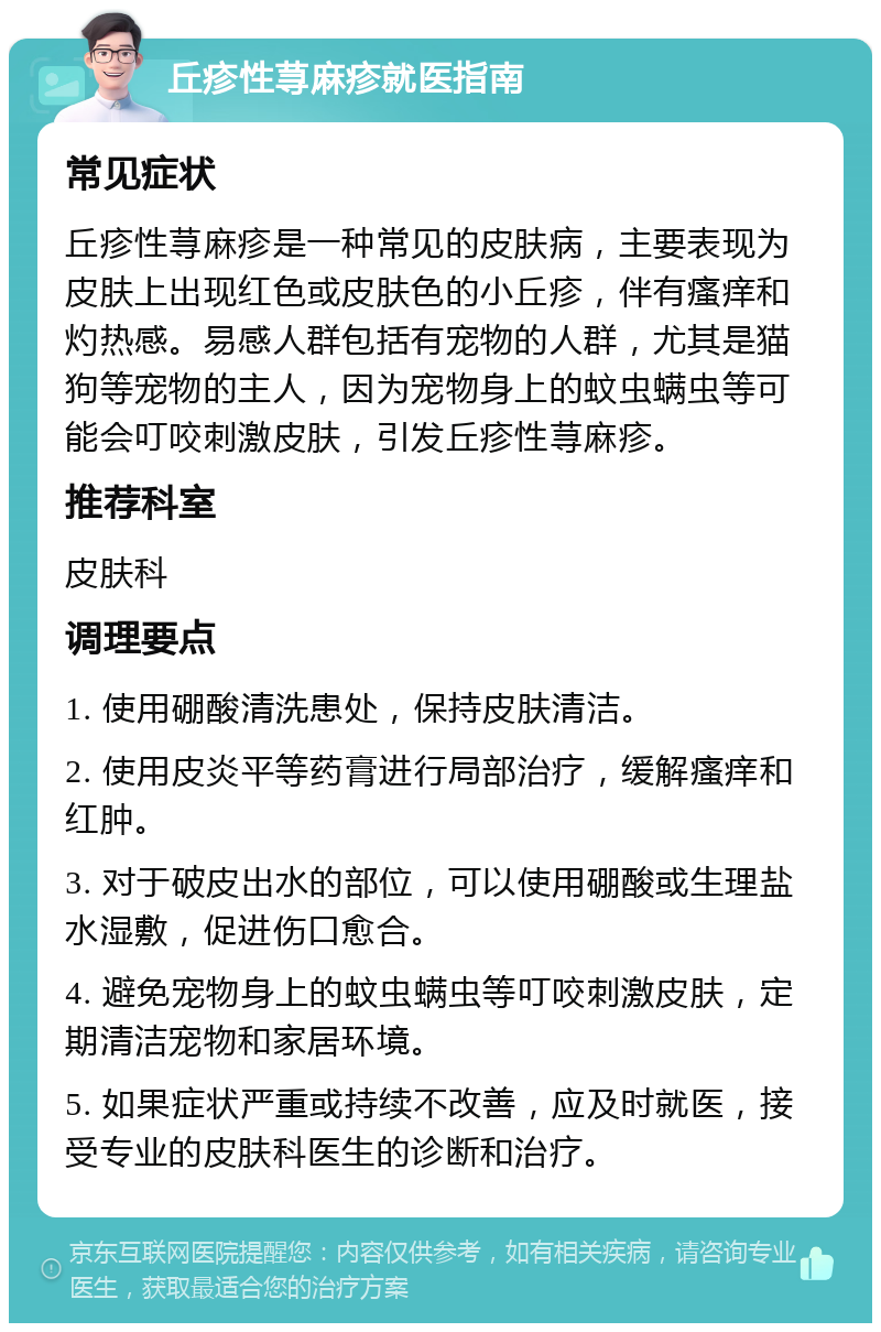 丘疹性荨麻疹就医指南 常见症状 丘疹性荨麻疹是一种常见的皮肤病，主要表现为皮肤上出现红色或皮肤色的小丘疹，伴有瘙痒和灼热感。易感人群包括有宠物的人群，尤其是猫狗等宠物的主人，因为宠物身上的蚊虫螨虫等可能会叮咬刺激皮肤，引发丘疹性荨麻疹。 推荐科室 皮肤科 调理要点 1. 使用硼酸清洗患处，保持皮肤清洁。 2. 使用皮炎平等药膏进行局部治疗，缓解瘙痒和红肿。 3. 对于破皮出水的部位，可以使用硼酸或生理盐水湿敷，促进伤口愈合。 4. 避免宠物身上的蚊虫螨虫等叮咬刺激皮肤，定期清洁宠物和家居环境。 5. 如果症状严重或持续不改善，应及时就医，接受专业的皮肤科医生的诊断和治疗。