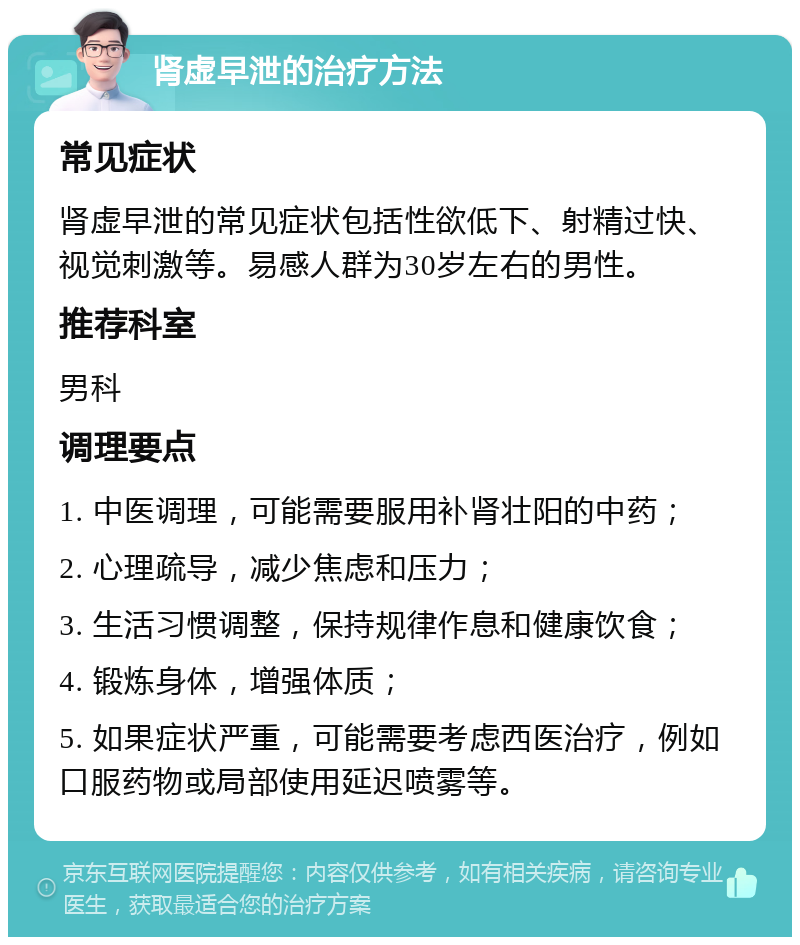 肾虚早泄的治疗方法 常见症状 肾虚早泄的常见症状包括性欲低下、射精过快、视觉刺激等。易感人群为30岁左右的男性。 推荐科室 男科 调理要点 1. 中医调理，可能需要服用补肾壮阳的中药； 2. 心理疏导，减少焦虑和压力； 3. 生活习惯调整，保持规律作息和健康饮食； 4. 锻炼身体，增强体质； 5. 如果症状严重，可能需要考虑西医治疗，例如口服药物或局部使用延迟喷雾等。