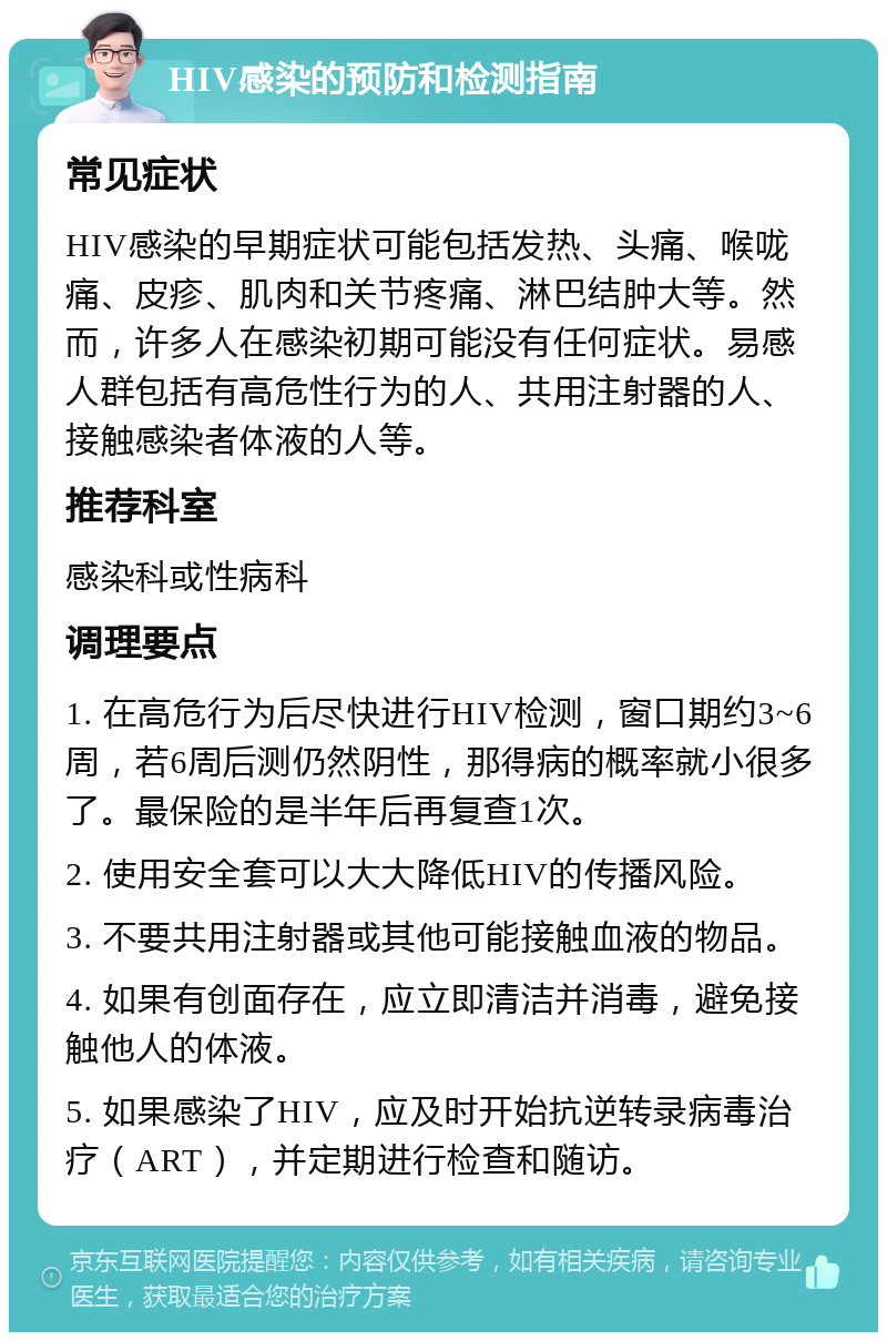 HIV感染的预防和检测指南 常见症状 HIV感染的早期症状可能包括发热、头痛、喉咙痛、皮疹、肌肉和关节疼痛、淋巴结肿大等。然而，许多人在感染初期可能没有任何症状。易感人群包括有高危性行为的人、共用注射器的人、接触感染者体液的人等。 推荐科室 感染科或性病科 调理要点 1. 在高危行为后尽快进行HIV检测，窗口期约3~6周，若6周后测仍然阴性，那得病的概率就小很多了。最保险的是半年后再复查1次。 2. 使用安全套可以大大降低HIV的传播风险。 3. 不要共用注射器或其他可能接触血液的物品。 4. 如果有创面存在，应立即清洁并消毒，避免接触他人的体液。 5. 如果感染了HIV，应及时开始抗逆转录病毒治疗（ART），并定期进行检查和随访。