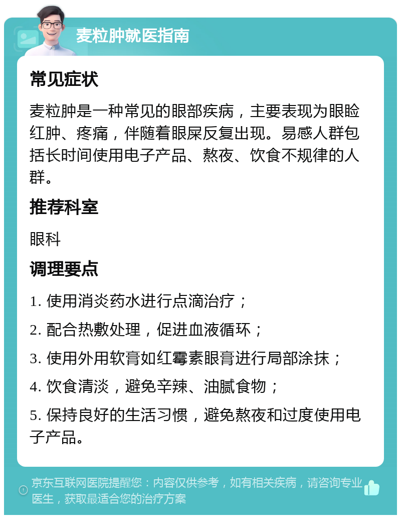 麦粒肿就医指南 常见症状 麦粒肿是一种常见的眼部疾病，主要表现为眼睑红肿、疼痛，伴随着眼屎反复出现。易感人群包括长时间使用电子产品、熬夜、饮食不规律的人群。 推荐科室 眼科 调理要点 1. 使用消炎药水进行点滴治疗； 2. 配合热敷处理，促进血液循环； 3. 使用外用软膏如红霉素眼膏进行局部涂抹； 4. 饮食清淡，避免辛辣、油腻食物； 5. 保持良好的生活习惯，避免熬夜和过度使用电子产品。