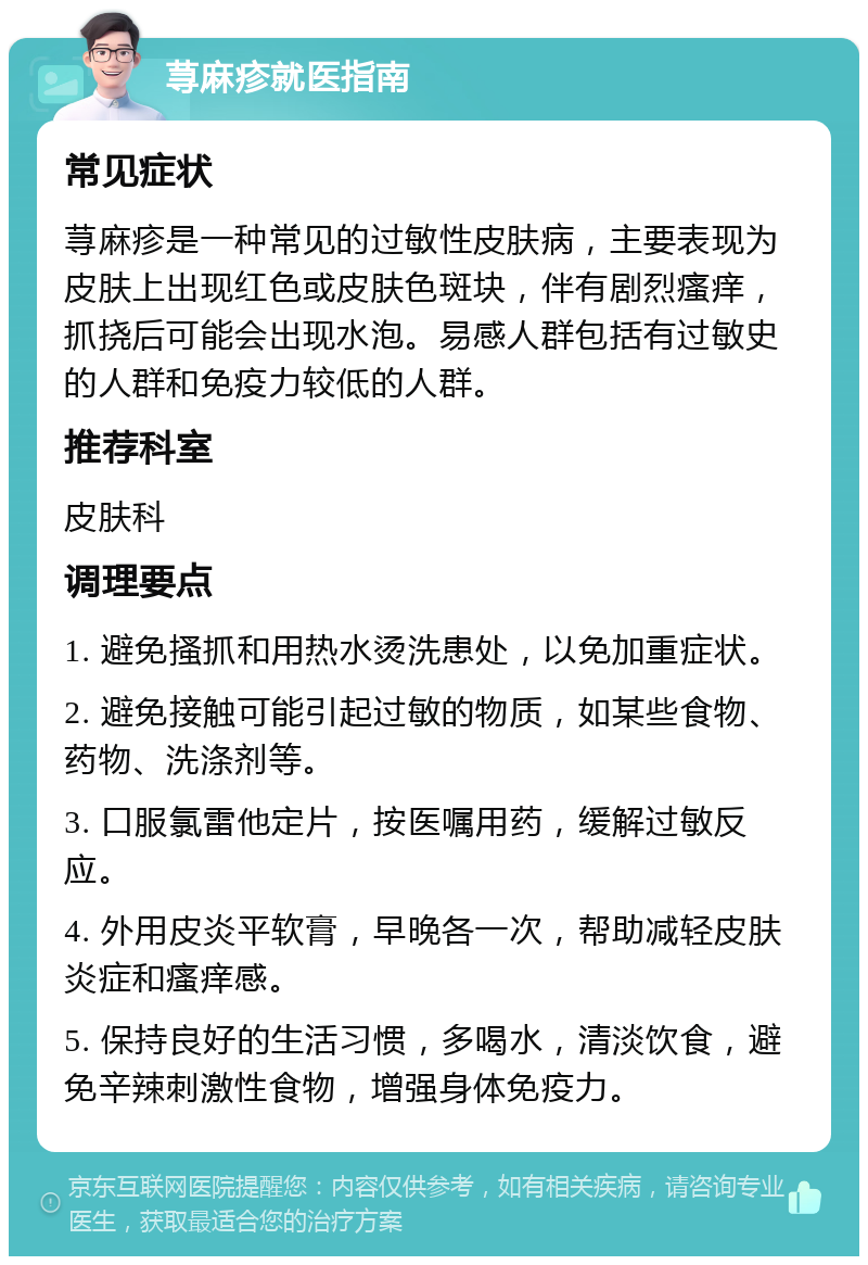 荨麻疹就医指南 常见症状 荨麻疹是一种常见的过敏性皮肤病，主要表现为皮肤上出现红色或皮肤色斑块，伴有剧烈瘙痒，抓挠后可能会出现水泡。易感人群包括有过敏史的人群和免疫力较低的人群。 推荐科室 皮肤科 调理要点 1. 避免搔抓和用热水烫洗患处，以免加重症状。 2. 避免接触可能引起过敏的物质，如某些食物、药物、洗涤剂等。 3. 口服氯雷他定片，按医嘱用药，缓解过敏反应。 4. 外用皮炎平软膏，早晚各一次，帮助减轻皮肤炎症和瘙痒感。 5. 保持良好的生活习惯，多喝水，清淡饮食，避免辛辣刺激性食物，增强身体免疫力。