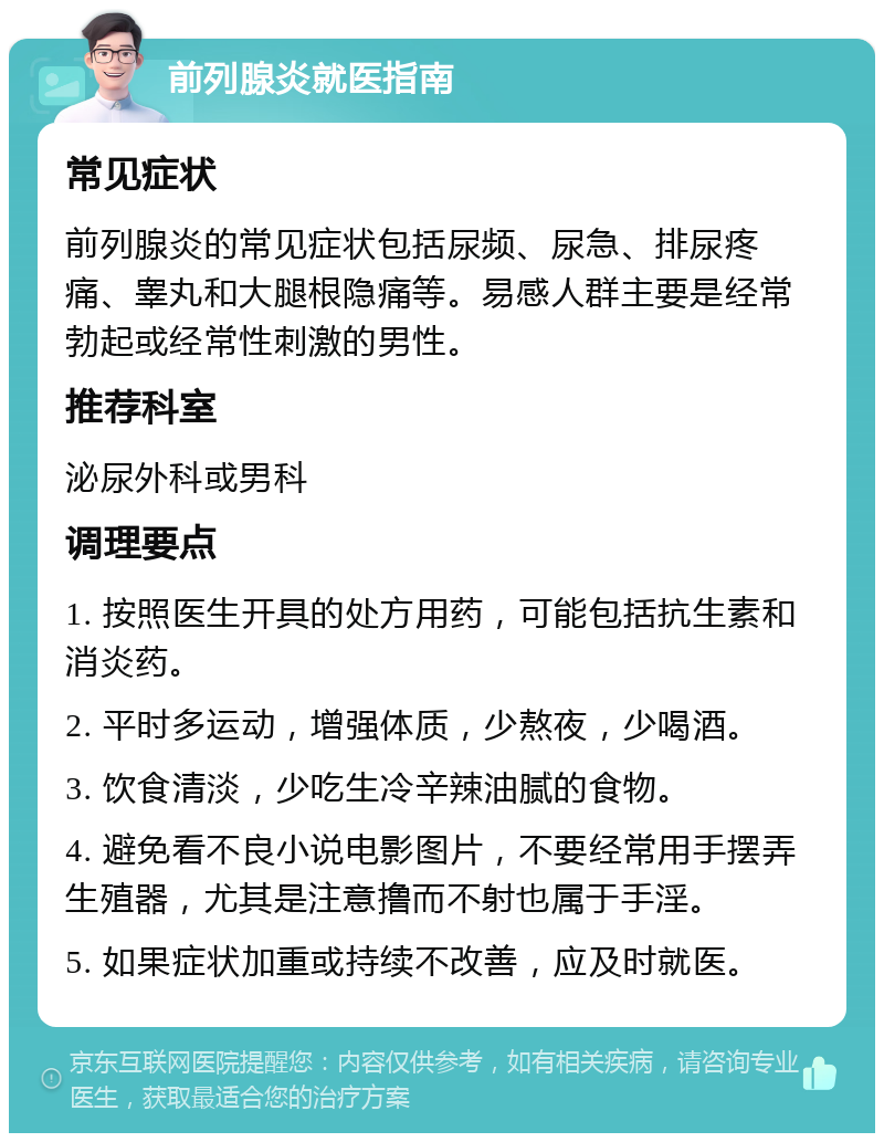 前列腺炎就医指南 常见症状 前列腺炎的常见症状包括尿频、尿急、排尿疼痛、睾丸和大腿根隐痛等。易感人群主要是经常勃起或经常性刺激的男性。 推荐科室 泌尿外科或男科 调理要点 1. 按照医生开具的处方用药，可能包括抗生素和消炎药。 2. 平时多运动，增强体质，少熬夜，少喝酒。 3. 饮食清淡，少吃生冷辛辣油腻的食物。 4. 避免看不良小说电影图片，不要经常用手摆弄生殖器，尤其是注意撸而不射也属于手淫。 5. 如果症状加重或持续不改善，应及时就医。