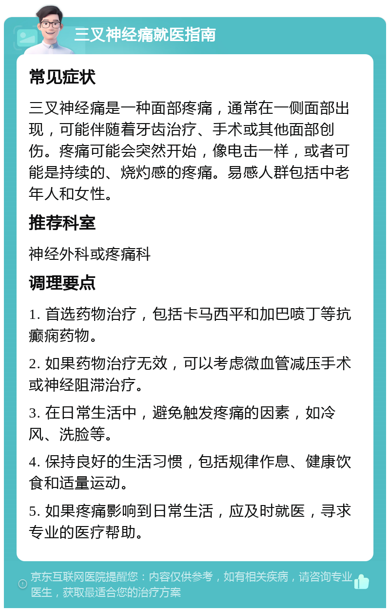 三叉神经痛就医指南 常见症状 三叉神经痛是一种面部疼痛，通常在一侧面部出现，可能伴随着牙齿治疗、手术或其他面部创伤。疼痛可能会突然开始，像电击一样，或者可能是持续的、烧灼感的疼痛。易感人群包括中老年人和女性。 推荐科室 神经外科或疼痛科 调理要点 1. 首选药物治疗，包括卡马西平和加巴喷丁等抗癫痫药物。 2. 如果药物治疗无效，可以考虑微血管减压手术或神经阻滞治疗。 3. 在日常生活中，避免触发疼痛的因素，如冷风、洗脸等。 4. 保持良好的生活习惯，包括规律作息、健康饮食和适量运动。 5. 如果疼痛影响到日常生活，应及时就医，寻求专业的医疗帮助。