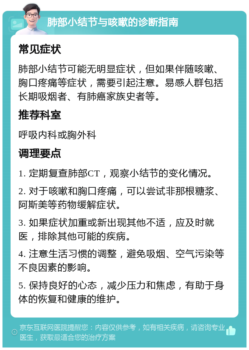 肺部小结节与咳嗽的诊断指南 常见症状 肺部小结节可能无明显症状，但如果伴随咳嗽、胸口疼痛等症状，需要引起注意。易感人群包括长期吸烟者、有肺癌家族史者等。 推荐科室 呼吸内科或胸外科 调理要点 1. 定期复查肺部CT，观察小结节的变化情况。 2. 对于咳嗽和胸口疼痛，可以尝试非那根糖浆、阿斯美等药物缓解症状。 3. 如果症状加重或新出现其他不适，应及时就医，排除其他可能的疾病。 4. 注意生活习惯的调整，避免吸烟、空气污染等不良因素的影响。 5. 保持良好的心态，减少压力和焦虑，有助于身体的恢复和健康的维护。