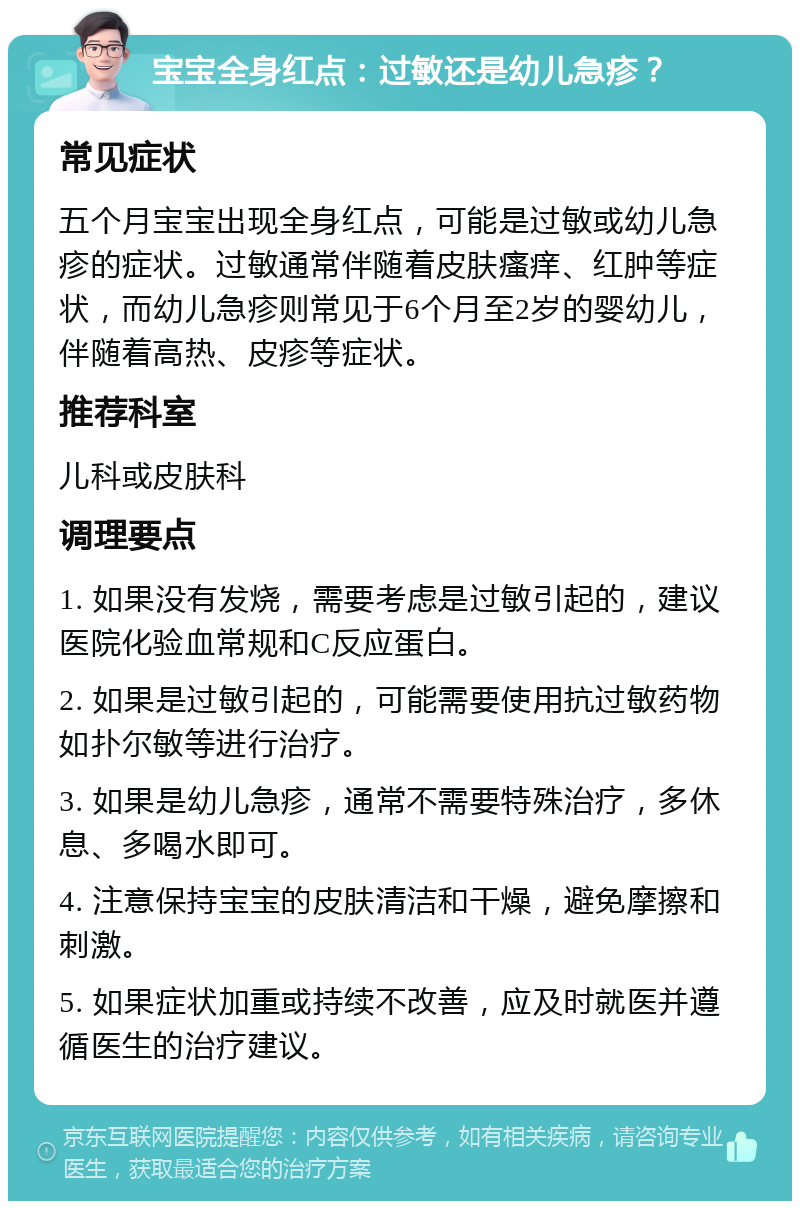 宝宝全身红点：过敏还是幼儿急疹？ 常见症状 五个月宝宝出现全身红点，可能是过敏或幼儿急疹的症状。过敏通常伴随着皮肤瘙痒、红肿等症状，而幼儿急疹则常见于6个月至2岁的婴幼儿，伴随着高热、皮疹等症状。 推荐科室 儿科或皮肤科 调理要点 1. 如果没有发烧，需要考虑是过敏引起的，建议医院化验血常规和C反应蛋白。 2. 如果是过敏引起的，可能需要使用抗过敏药物如扑尔敏等进行治疗。 3. 如果是幼儿急疹，通常不需要特殊治疗，多休息、多喝水即可。 4. 注意保持宝宝的皮肤清洁和干燥，避免摩擦和刺激。 5. 如果症状加重或持续不改善，应及时就医并遵循医生的治疗建议。