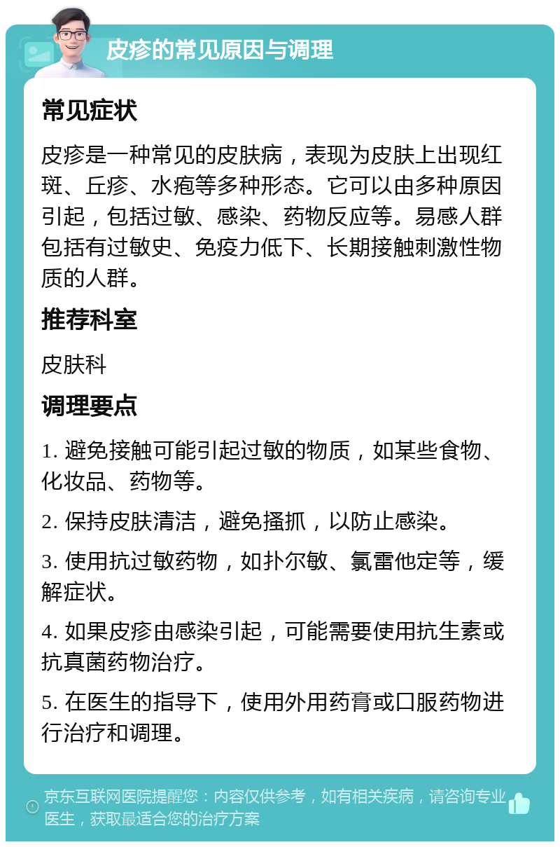 皮疹的常见原因与调理 常见症状 皮疹是一种常见的皮肤病，表现为皮肤上出现红斑、丘疹、水疱等多种形态。它可以由多种原因引起，包括过敏、感染、药物反应等。易感人群包括有过敏史、免疫力低下、长期接触刺激性物质的人群。 推荐科室 皮肤科 调理要点 1. 避免接触可能引起过敏的物质，如某些食物、化妆品、药物等。 2. 保持皮肤清洁，避免搔抓，以防止感染。 3. 使用抗过敏药物，如扑尔敏、氯雷他定等，缓解症状。 4. 如果皮疹由感染引起，可能需要使用抗生素或抗真菌药物治疗。 5. 在医生的指导下，使用外用药膏或口服药物进行治疗和调理。