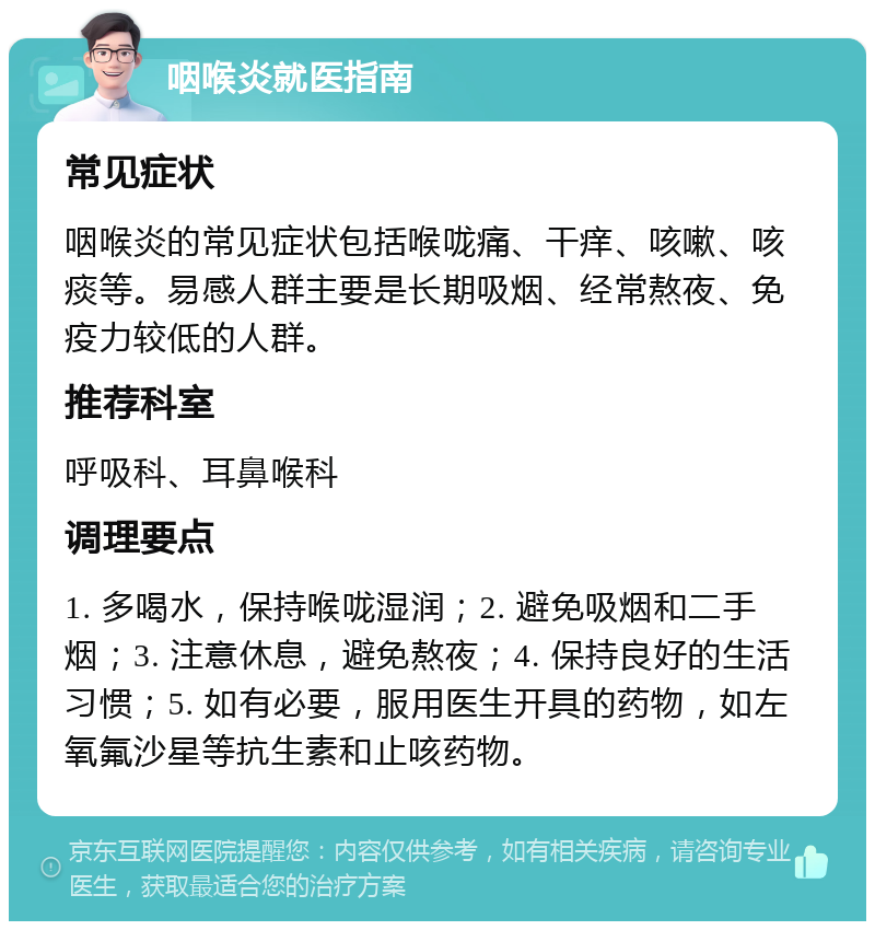 咽喉炎就医指南 常见症状 咽喉炎的常见症状包括喉咙痛、干痒、咳嗽、咳痰等。易感人群主要是长期吸烟、经常熬夜、免疫力较低的人群。 推荐科室 呼吸科、耳鼻喉科 调理要点 1. 多喝水，保持喉咙湿润；2. 避免吸烟和二手烟；3. 注意休息，避免熬夜；4. 保持良好的生活习惯；5. 如有必要，服用医生开具的药物，如左氧氟沙星等抗生素和止咳药物。