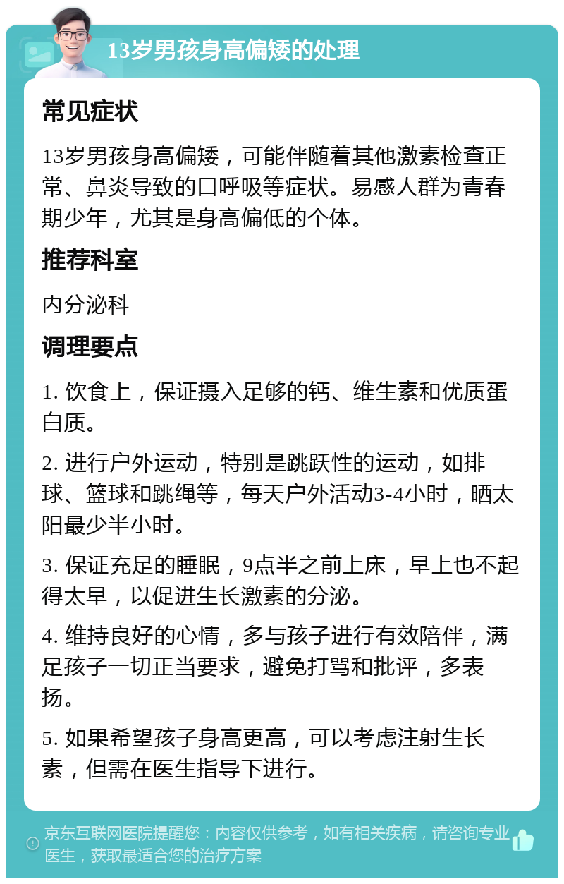 13岁男孩身高偏矮的处理 常见症状 13岁男孩身高偏矮，可能伴随着其他激素检查正常、鼻炎导致的口呼吸等症状。易感人群为青春期少年，尤其是身高偏低的个体。 推荐科室 内分泌科 调理要点 1. 饮食上，保证摄入足够的钙、维生素和优质蛋白质。 2. 进行户外运动，特别是跳跃性的运动，如排球、篮球和跳绳等，每天户外活动3-4小时，晒太阳最少半小时。 3. 保证充足的睡眠，9点半之前上床，早上也不起得太早，以促进生长激素的分泌。 4. 维持良好的心情，多与孩子进行有效陪伴，满足孩子一切正当要求，避免打骂和批评，多表扬。 5. 如果希望孩子身高更高，可以考虑注射生长素，但需在医生指导下进行。